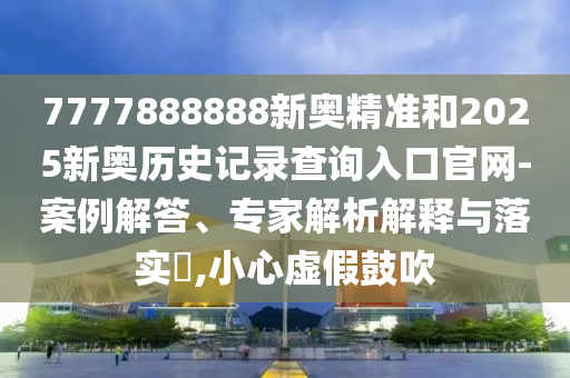 7777888888新奧精準和2025新奧歷史記錄查詢入口官網-案例解答、專家解析解釋與落實?,小心虛假鼓吹